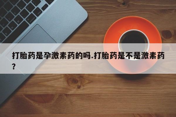 打胎药专卖微信方式打胎药是孕激素药的吗.打胎药是不是激素药？