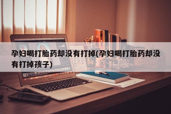 打胎药专卖微信方式孕妇喝打胎药却没有打掉(孕妇喝打胎药却没有打掉孩子)