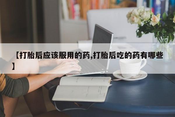 打胎药专卖微信方式【打胎后应该服用的药,打胎后吃的药有哪些】