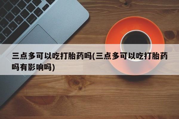打胎药专卖微信方式三点多可以吃打胎药吗(三点多可以吃打胎药吗有影响吗)