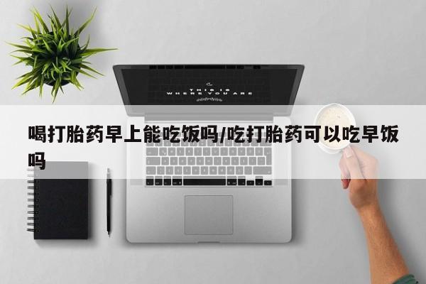 打胎药专卖微信方式喝打胎药早上能吃饭吗/吃打胎药可以吃早饭吗