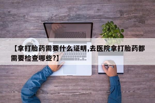 打胎药专卖微信方式【拿打胎药需要什么证明,去医院拿打胎药都需要检查哪些?】