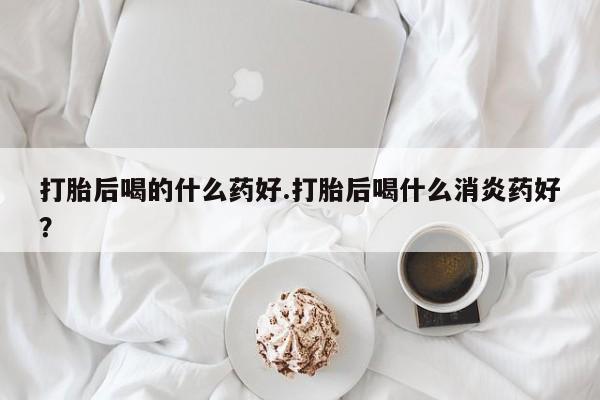 打胎药专卖微信方式打胎后喝的什么药好.打胎后喝什么消炎药好？