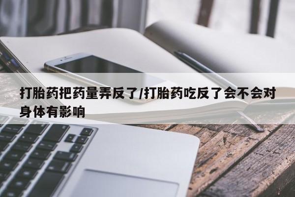 打胎药专卖微信方式打胎药把药量弄反了/打胎药吃反了会不会对身体有影响