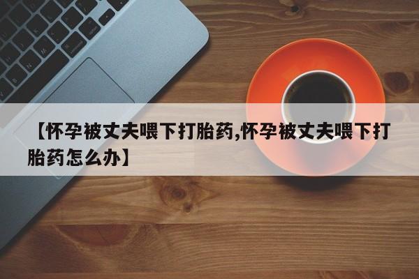 打胎药专卖微信方式【怀孕被丈夫喂下打胎药,怀孕被丈夫喂下打胎药怎么办】