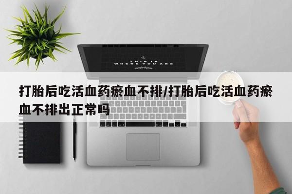 打胎药专卖微信方式打胎后吃活血药瘀血不排/打胎后吃活血药瘀血不排出正常吗
