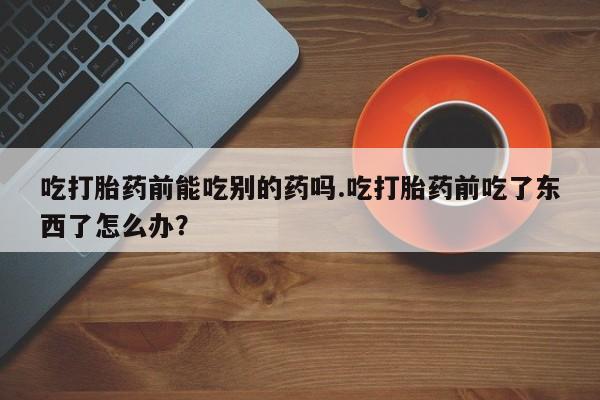 打胎药专卖微信方式吃打胎药前能吃别的药吗.吃打胎药前吃了东西了怎么办？