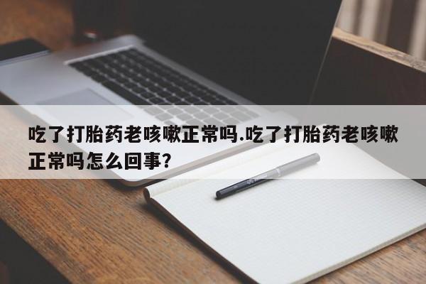 打胎药专卖微信方式吃了打胎药老咳嗽正常吗.吃了打胎药老咳嗽正常吗怎么回事？