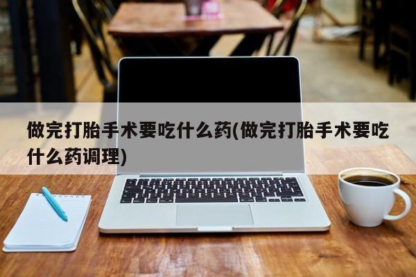 打胎药专卖微信方式做完打胎手术要吃什么药(做完打胎手术要吃什么药调理)