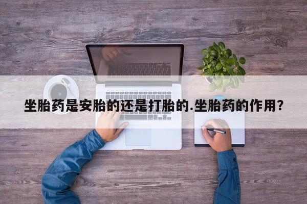 打胎药专卖微信方式坐胎药是安胎的还是打胎的.坐胎药的作用？