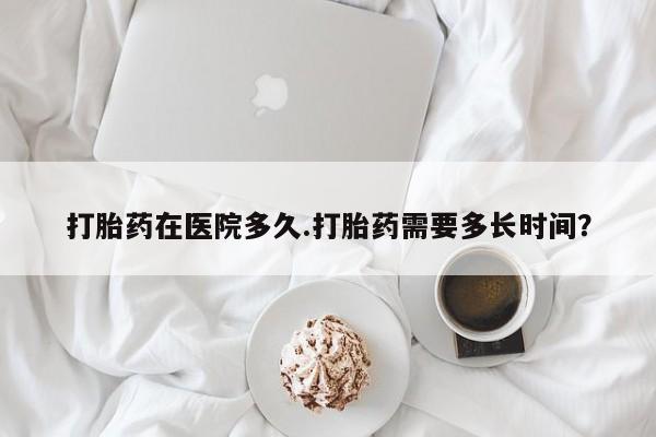 打胎药专卖微信方式打胎药在医院多久.打胎药需要多长时间？