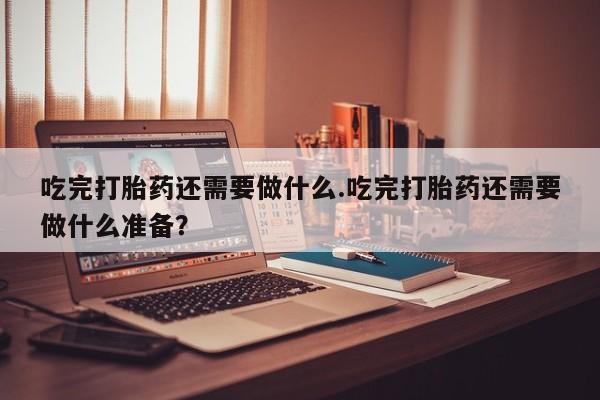 打胎药专卖微信方式吃完打胎药还需要做什么.吃完打胎药还需要做什么准备？