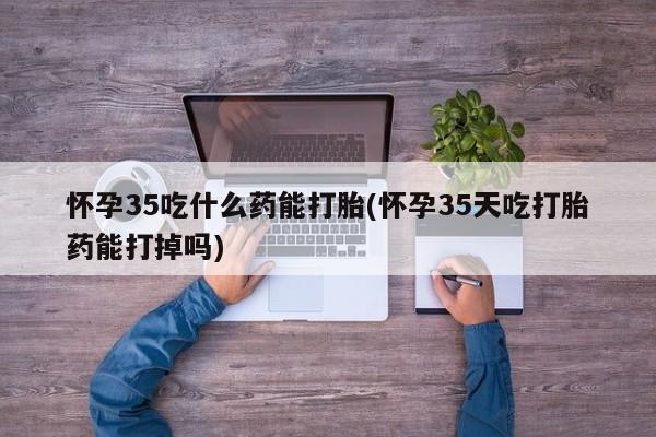 打胎药专卖微信方式怀孕35吃什么药能打胎(怀孕35天吃打胎药能打掉吗)