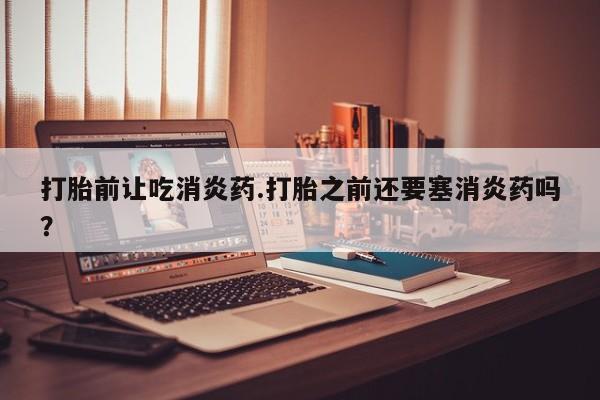 打胎药专卖微信方式打胎前让吃消炎药.打胎之前还要塞消炎药吗？