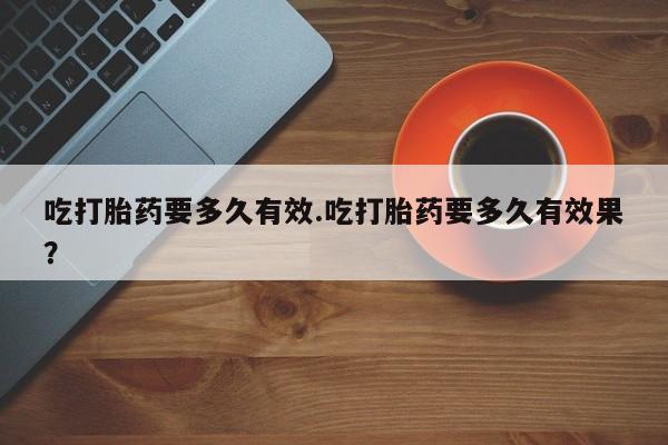 打胎药专卖微信方式吃打胎药要多久有效.吃打胎药要多久有效果？