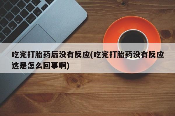 打胎药专卖微信方式吃完打胎药后没有反应(吃完打胎药没有反应这是怎么回事啊)
