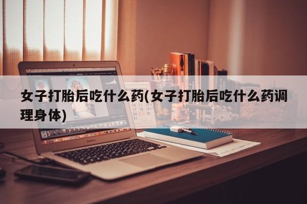 打胎药专卖微信方式女子打胎后吃什么药(女子打胎后吃什么药调理身体)