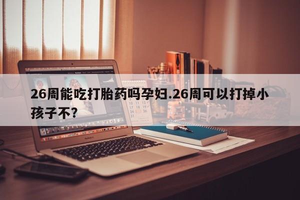 打胎药专卖微信方式26周能吃打胎药吗孕妇.26周可以打掉小孩子不？
