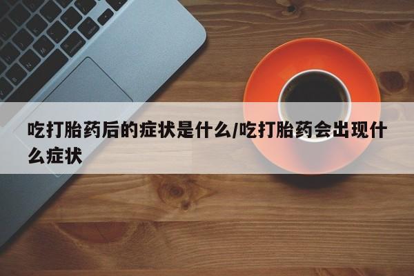 打胎药专卖微信方式吃打胎药后的症状是什么/吃打胎药会出现什么症状