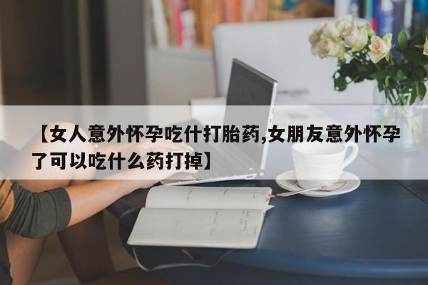 打胎药专卖微信方式【女人意外怀孕吃什打胎药,女朋友意外怀孕了可以吃什么药打掉】