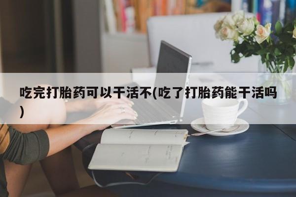 打胎药专卖微信方式吃完打胎药可以干活不(吃了打胎药能干活吗)