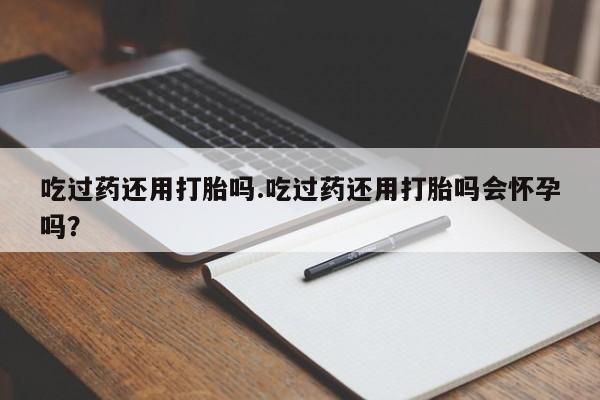 打胎药专卖微信方式吃过药还用打胎吗.吃过药还用打胎吗会怀孕吗？
