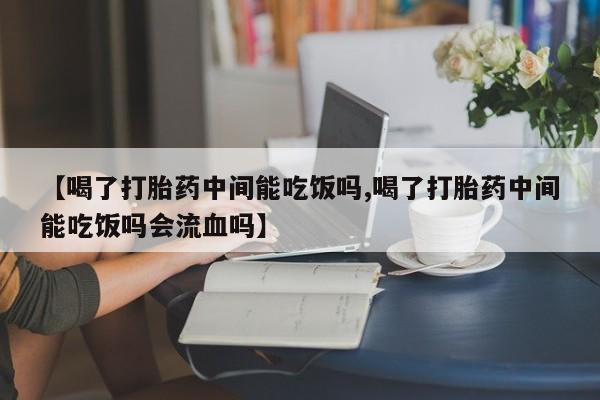 打胎药专卖微信方式【喝了打胎药中间能吃饭吗,喝了打胎药中间能吃饭吗会流血吗】