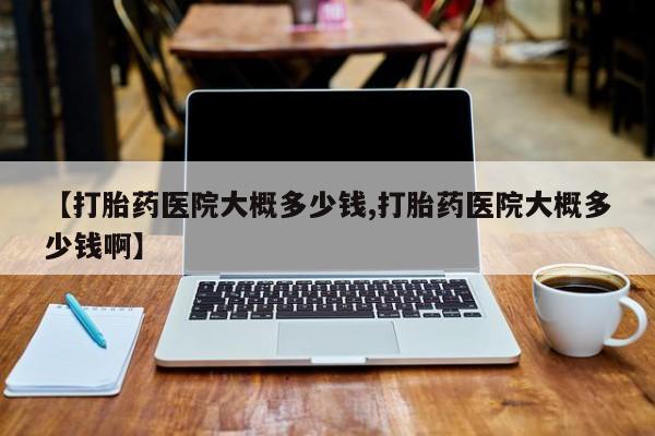 打胎药专卖微信方式【打胎药医院大概多少钱,打胎药医院大概多少钱啊】
