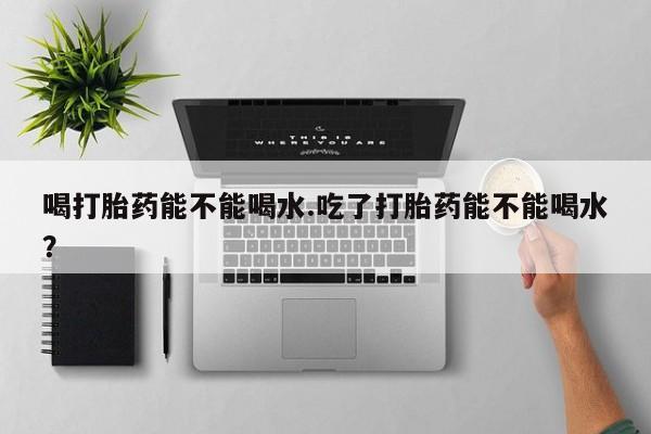 打胎药专卖微信方式喝打胎药能不能喝水.吃了打胎药能不能喝水？