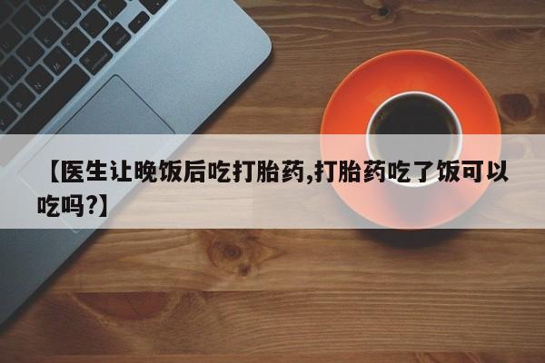 打胎药专卖微信方式【医生让晚饭后吃打胎药,打胎药吃了饭可以吃吗?】