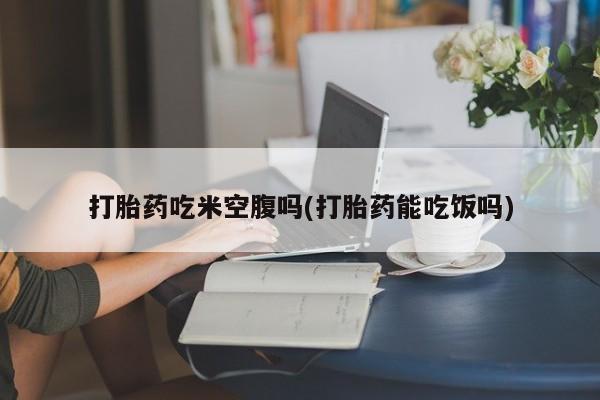 打胎药专卖微信方式打胎药吃米空腹吗(打胎药能吃饭吗)
