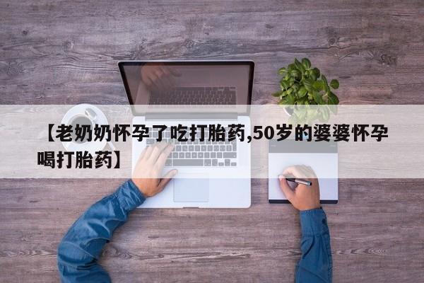 打胎药专卖微信方式【老奶奶怀孕了吃打胎药,50岁的婆婆怀孕喝打胎药】