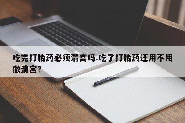 打胎药专卖微信方式吃完打胎药必须清宫吗.吃了打胎药还用不用做清宫？