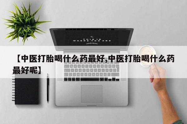 打胎药专卖微信方式【中医打胎喝什么药最好,中医打胎喝什么药最好呢】