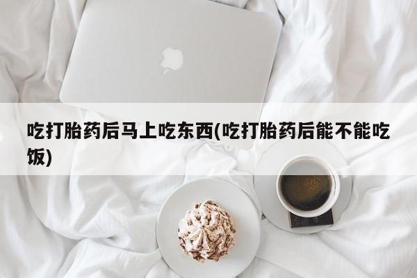 打胎药专卖微信方式吃打胎药后马上吃东西(吃打胎药后能不能吃饭)
