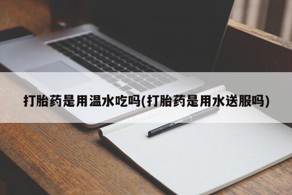 打胎药专卖微信方式打胎药是用温水吃吗(打胎药是用水送服吗)