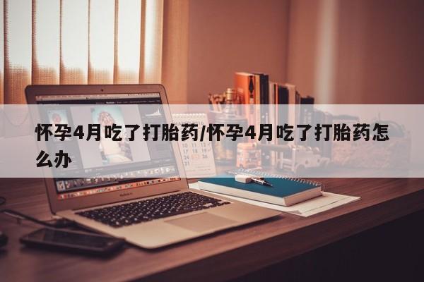 打胎药专卖微信方式怀孕4月吃了打胎药/怀孕4月吃了打胎药怎么办