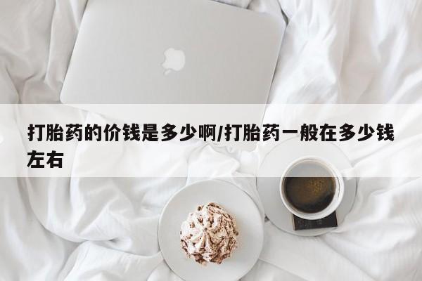 打胎药专卖微信方式打胎药的价钱是多少啊/打胎药一般在多少钱左右