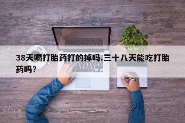 打胎药专卖微信方式38天喝打胎药打的掉吗.三十八天能吃打胎药吗？