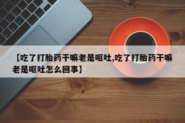 打胎药专卖微信方式【吃了打胎药干嘛老是呕吐,吃了打胎药干嘛老是呕吐怎么回事】