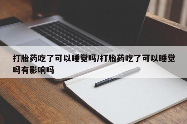 打胎药专卖微信方式打胎药吃了可以睡觉吗/打胎药吃了可以睡觉吗有影响吗
