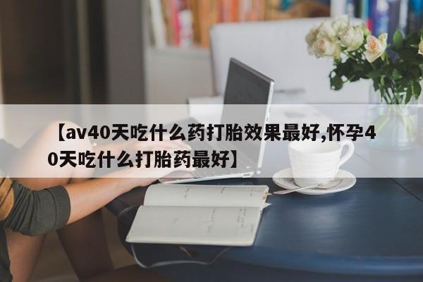 打胎药专卖微信方式【av40天吃什么药打胎效果最好,怀孕40天吃什么打胎药最好】