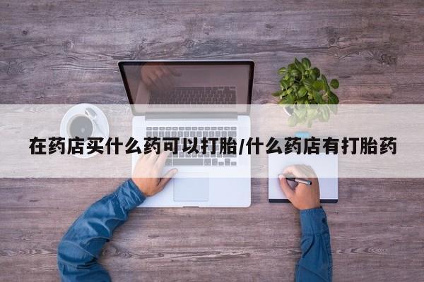 打胎药专卖微信方式在药店买什么药可以打胎/什么药店有打胎药