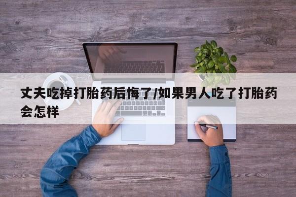 打胎药专卖微信方式丈夫吃掉打胎药后悔了/如果男人吃了打胎药会怎样
