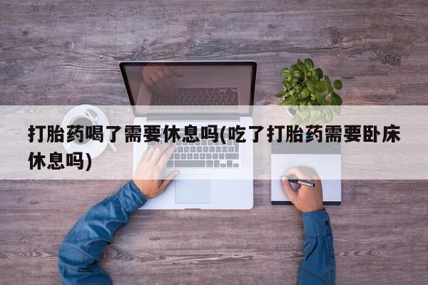 打胎药专卖微信方式打胎药喝了需要休息吗(吃了打胎药需要卧床休息吗)