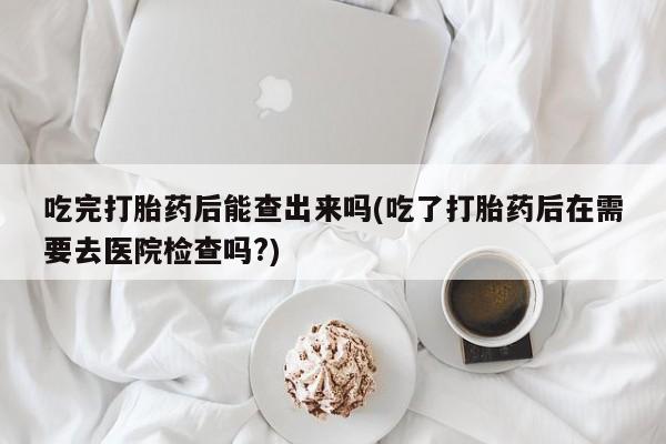 打胎药专卖微信方式吃完打胎药后能查出来吗(吃了打胎药后在需要去医院检查吗?)