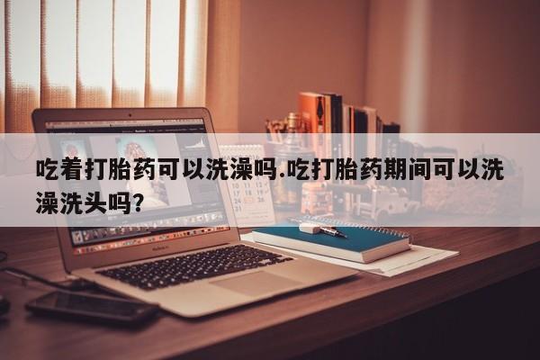 打胎药专卖微信方式吃着打胎药可以洗澡吗.吃打胎药期间可以洗澡洗头吗？