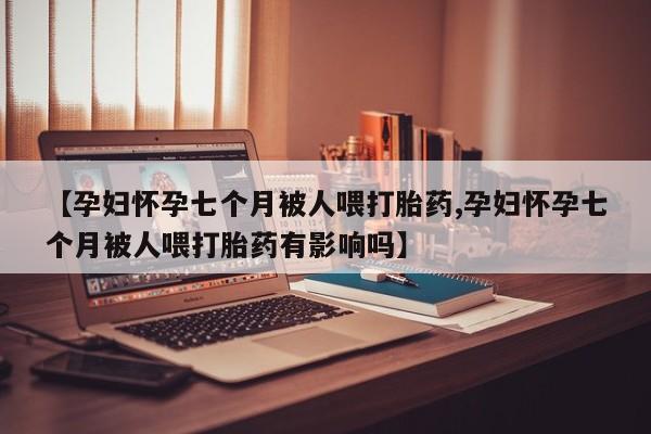 打胎药专卖微信方式【孕妇怀孕七个月被人喂打胎药,孕妇怀孕七个月被人喂打胎药有影响吗】