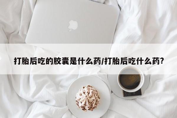 打胎药专卖微信方式打胎后吃的胶囊是什么药/打胎后吃什么药?