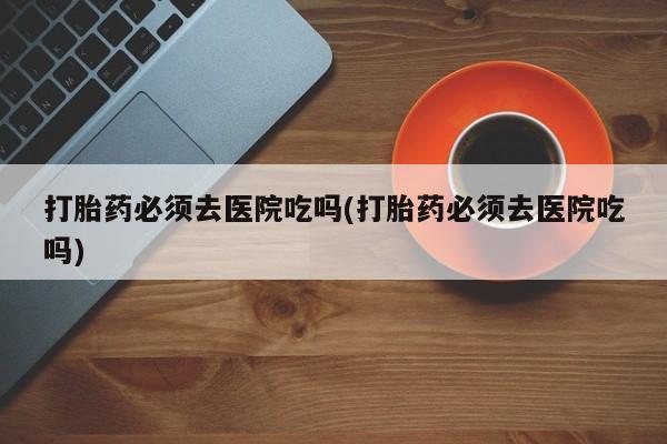 打胎药专卖微信方式打胎药必须去医院吃吗(打胎药必须去医院吃吗)
